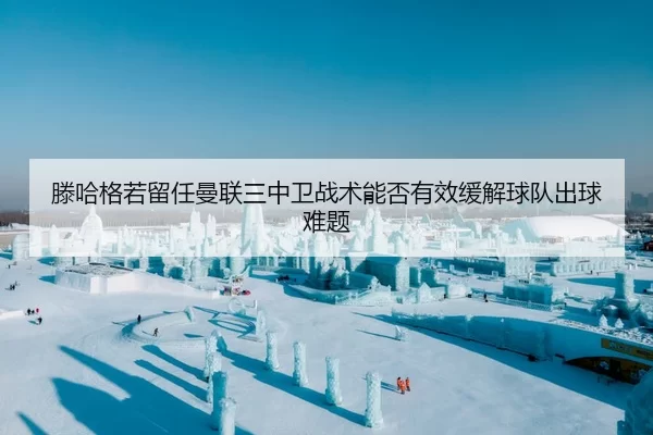 滕哈格若留任曼联三中卫战术能否有效缓解球队出球难题