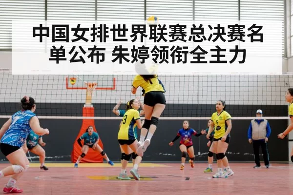 中国女排世界联赛总决赛名单公布 朱婷领衔全主力