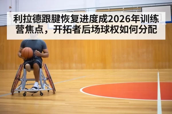 利拉德跟腱恢复进度成2026年训练营焦点，开拓者后场球权如何分配