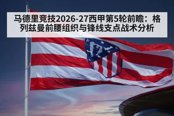 马德里竞技2026-27西甲第5轮前瞻：格列兹曼前腰组织与锋线支点战术分析